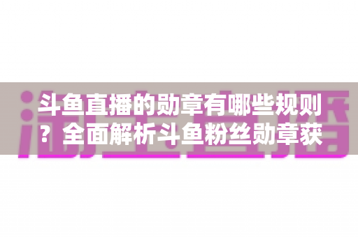 斗鱼直播的勋章有哪些规则?全面解析斗鱼粉丝勋章获取、升级与佩戴的完整指南 斗鱼直播的勋章有哪些规则?全面解析斗鱼粉丝勋章获取、升级与佩戴的完整指南