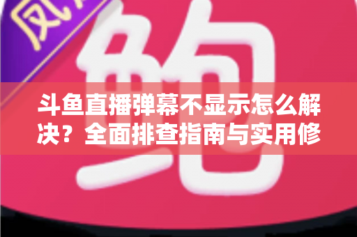 斗鱼直播弹幕不显示怎么解决？全面排查指南与实用修复技巧，让你畅享完整直播体验