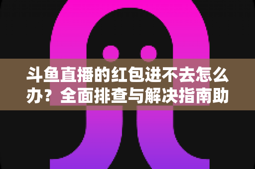 斗鱼直播的红包进不去怎么办?全面排查与解决指南助你轻松领取福利 斗鱼直播的红包进不去怎么办?全面排查与解决指南助你轻松领取福利