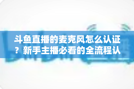 斗鱼直播的麦克风怎么认证？新手主播必看的全流程认证与调试指南