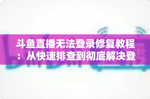 斗鱼直播无法登录修复教程：从快速排查到彻底解决登录故障的完整指南