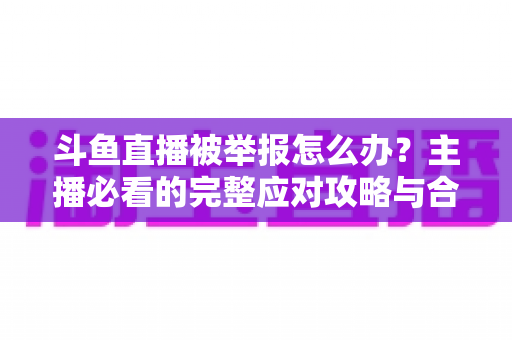 斗鱼直播被举报怎么办?主播必看的完整应对攻略与合规指南 斗鱼直播被举报怎么办?主播必看的完整应对攻略与合规指南
