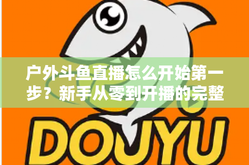 户外斗鱼直播怎么开始第一步？新手从零到开播的完整实战指南