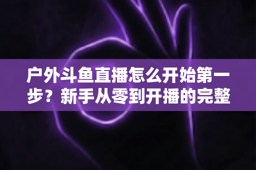 户外斗鱼直播怎么开始第一步？新手从零到开播的完整实战指南