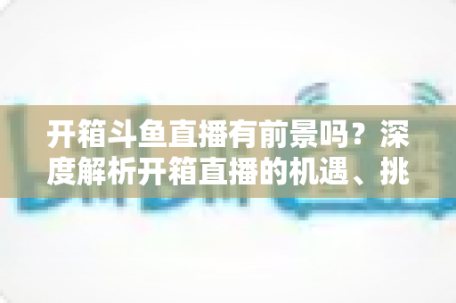 开箱斗鱼直播有前景吗?深度解析开箱直播的机遇、挑战与破局之道 开箱斗鱼直播有前景吗?深度解析开箱直播的机遇、挑战与破局之道
