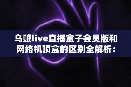 乌贼live直播盒子会员版和网络机顶盒的区别全解析:一文读懂家庭大屏观影方案怎么选 乌贼live直播盒子会员版和网络机顶盒的区别全解析:一文读懂家庭大屏观影方案怎么选