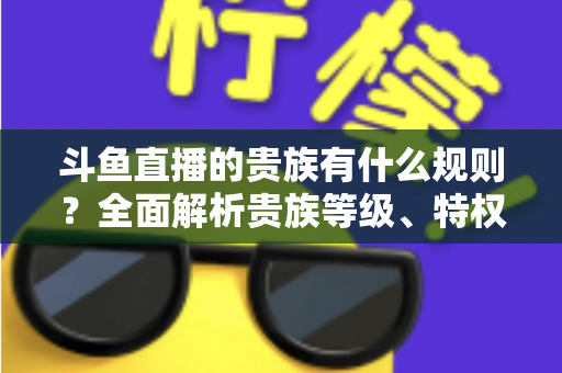 斗鱼直播的贵族有什么规则?全面解析贵族等级、特权、价格与开通须知 斗鱼直播的贵族有什么规则?全面解析贵族等级、特权、价格与开通须知