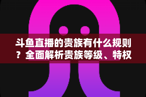 斗鱼直播的贵族有什么规则?全面解析贵族等级、特权、价格与开通须知 斗鱼直播的贵族有什么规则?全面解析贵族等级、特权、价格与开通须知