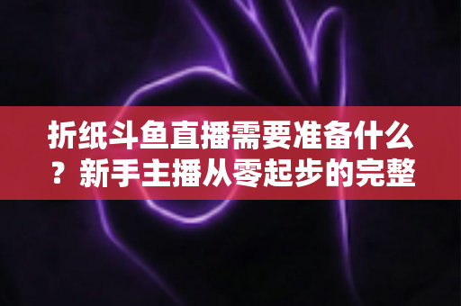 折纸斗鱼直播需要准备什么？新手主播从零起步的完整准备指南