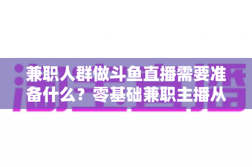 兼职人群做斗鱼直播需要准备什么？零基础兼职主播从设备到心态的全方位实战指南
