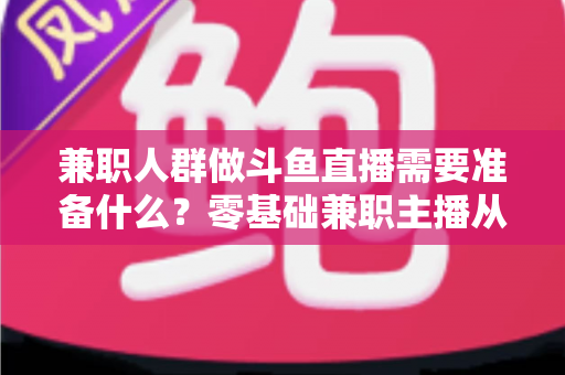 兼职人群做斗鱼直播需要准备什么？零基础兼职主播从设备到心态的全方位实战指南