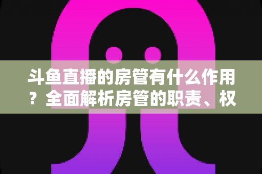 斗鱼直播的房管有什么作用?全面解析房管的职责、权限与直播间的幕后守护者 斗鱼直播的房管有什么作用?全面解析房管的职责、权限与直播间的幕后守护者