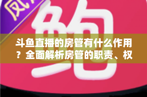 斗鱼直播的房管有什么作用？全面解析房管的职责、权限与直播间的幕后守护者