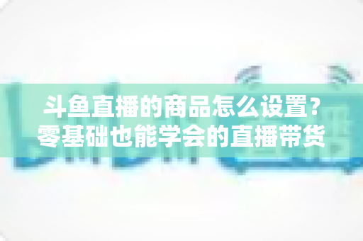 斗鱼直播的商品怎么设置？零基础也能学会的直播带货全流程指南