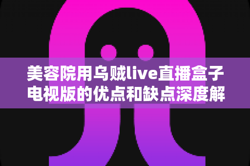 美容院用乌贼live直播盒子电视版的优点和缺点深度解析：门店数字化营销的机遇与挑战