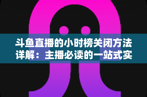 斗鱼直播的小时榜关闭方法详解:主播必读的一站式实操指南 斗鱼直播的小时榜关闭方法详解:主播必读的一站式实操指南