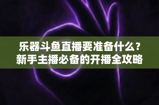 乐器斗鱼直播要准备什么？新手主播必备的开播全攻略与设备清单