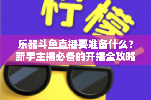 乐器斗鱼直播要准备什么？新手主播必备的开播全攻略与设备清单