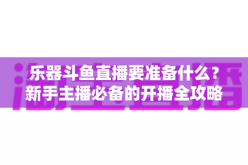 乐器斗鱼直播要准备什么？新手主播必备的开播全攻略与设备清单