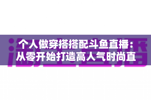 个人做穿搭搭配斗鱼直播：从零开始打造高人气时尚直播间的实用指南