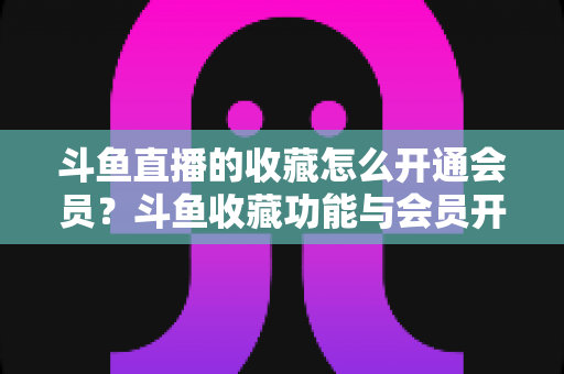 斗鱼直播的收藏怎么开通会员？斗鱼收藏功能与会员开通全流程详解指南