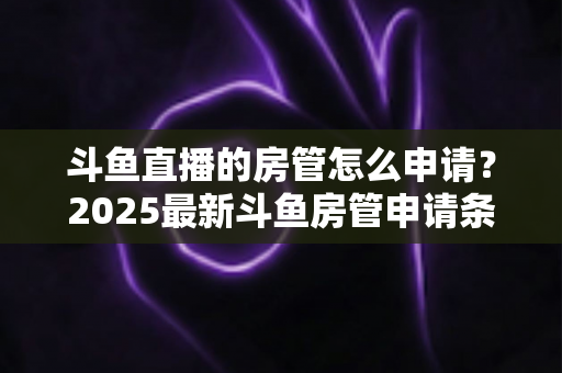 斗鱼直播的房管怎么申请？2025最新斗鱼房管申请条件、流程与技巧全解析