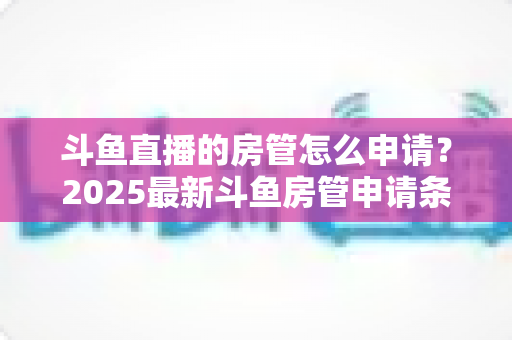 斗鱼直播的房管怎么申请？2025最新斗鱼房管申请条件、流程与技巧全解析