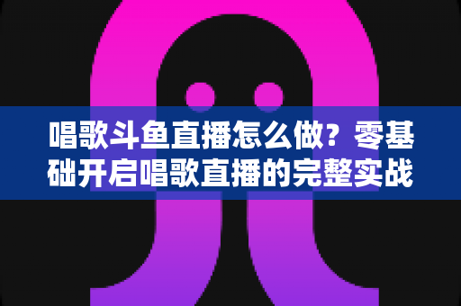 唱歌斗鱼直播怎么做?零基础开启唱歌直播的完整实战指南 唱歌斗鱼直播怎么做?零基础开启唱歌直播的完整实战指南