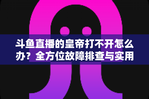 斗鱼直播的皇帝打不开怎么办？全方位故障排查与实用解决方案一文读懂