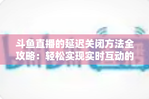 斗鱼直播的延迟关闭方法全攻略：轻松实现实时互动的完整指南
