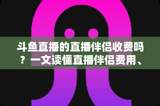 斗鱼直播的直播伴侣收费吗？一文读懂直播伴侣费用、功能与使用全攻略