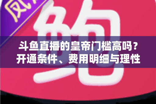 斗鱼直播的皇帝门槛高吗?开通条件、费用明细与理性消费全解析 斗鱼直播的皇帝门槛高吗?开通条件、费用明细与理性消费全解析