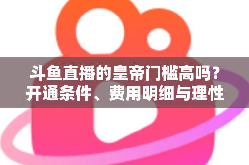 斗鱼直播的皇帝门槛高吗?开通条件、费用明细与理性消费全解析 斗鱼直播的皇帝门槛高吗?开通条件、费用明细与理性消费全解析