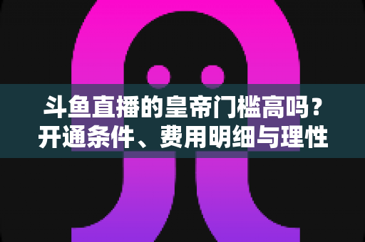 斗鱼直播的皇帝门槛高吗?开通条件、费用明细与理性消费全解析 斗鱼直播的皇帝门槛高吗?开通条件、费用明细与理性消费全解析