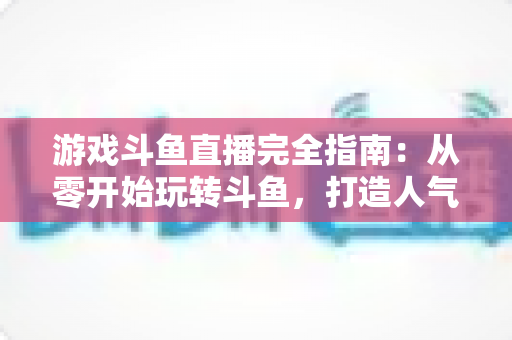 游戏斗鱼直播完全指南：从零开始玩转斗鱼，打造人气游戏直播间