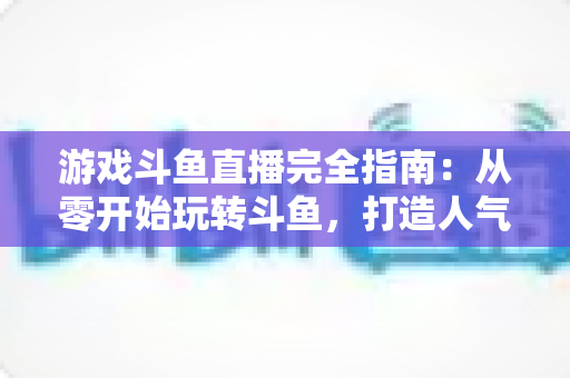 游戏斗鱼直播完全指南：从零开始玩转斗鱼，打造人气游戏直播间