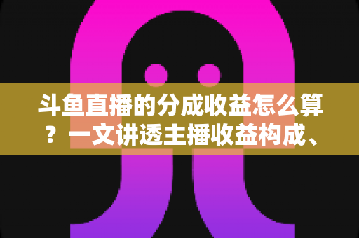斗鱼直播的分成收益怎么算?一文讲透主播收益构成、分成比例与提现规则 斗鱼直播的分成收益怎么算?一文讲透主播收益构成、分成比例与提现规则