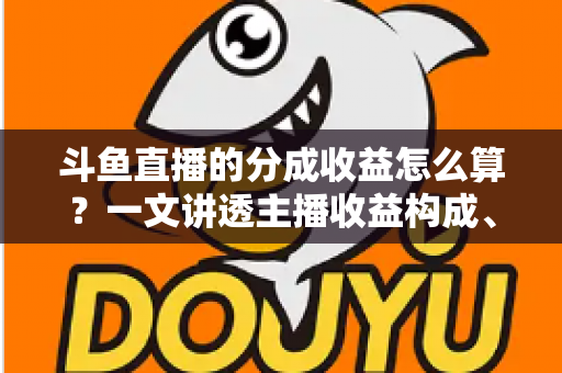 斗鱼直播的分成收益怎么算？一文讲透主播收益构成、分成比例与提现规则