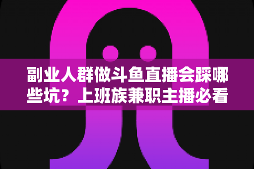 副业人群做斗鱼直播会踩哪些坑？上班族兼职主播必看的深度避坑指南