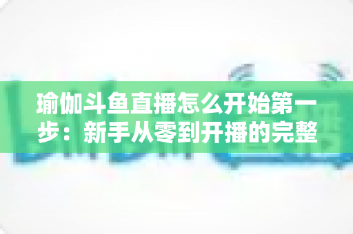 瑜伽斗鱼直播怎么开始第一步：新手从零到开播的完整实战指南