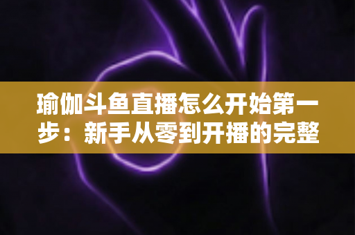 瑜伽斗鱼直播怎么开始第一步：新手从零到开播的完整实战指南