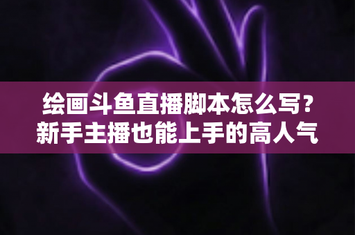 绘画斗鱼直播脚本怎么写?新手主播也能上手的高人气直播间脚本撰写全攻略 绘画斗鱼直播脚本怎么写?新手主播也能上手的高人气直播间脚本撰写全攻略