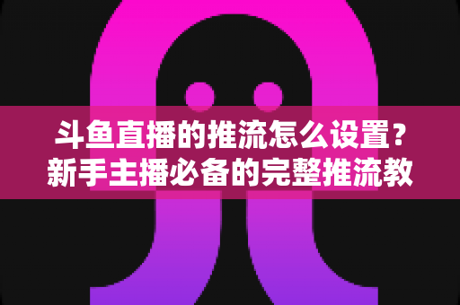 斗鱼直播的推流怎么设置？新手主播必备的完整推流教程与优化指南