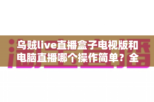 乌贼live直播盒子电视版和电脑直播哪个操作简单?全面解析助你轻松选择 乌贼live直播盒子电视版和电脑直播哪个操作简单?全面解析助你轻松选择