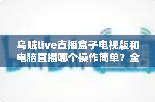 乌贼live直播盒子电视版和电脑直播哪个操作简单？全面解析助你轻松选择