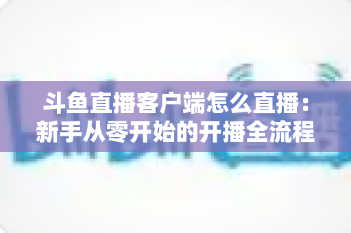 斗鱼直播客户端怎么直播：新手从零开始的开播全流程详解