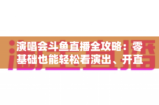 演唱会斗鱼直播全攻略：零基础也能轻松看演出、开直播的实用指南