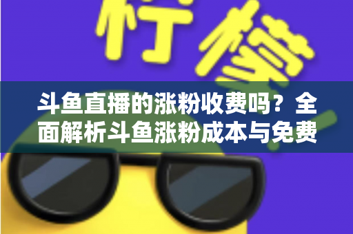斗鱼直播的涨粉收费吗?全面解析斗鱼涨粉成本与免费增粉攻略 斗鱼直播的涨粉收费吗?全面解析斗鱼涨粉成本与免费增粉攻略