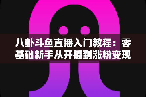 八卦斗鱼直播入门教程:零基础新手从开播到涨粉变现的完整实战指南 八卦斗鱼直播入门教程:零基础新手从开播到涨粉变现的完整实战指南