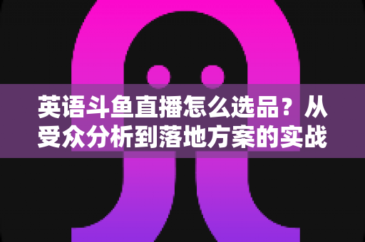 英语斗鱼直播怎么选品?从受众分析到落地方案的实战选品指南 英语斗鱼直播怎么选品?从受众分析到落地方案的实战选品指南